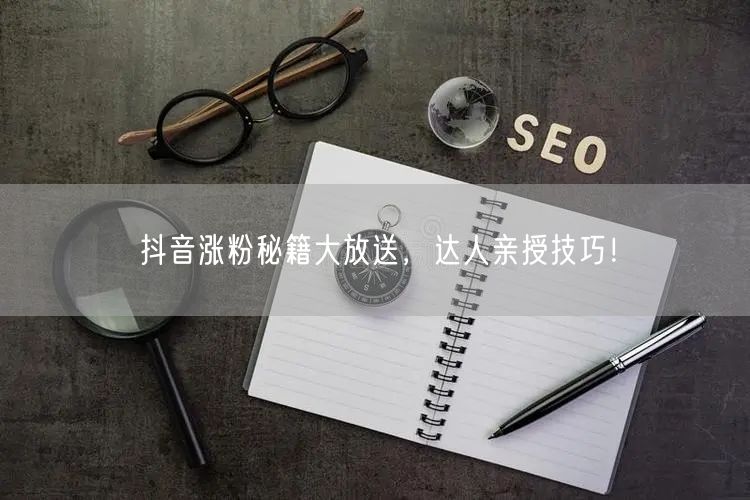 抖音涨粉秘籍大放送，达人亲授技巧！